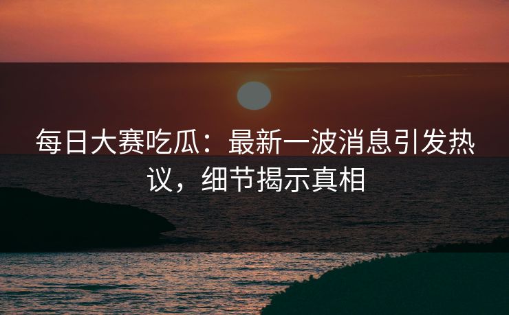 每日大赛吃瓜：最新一波消息引发热议，细节揭示真相