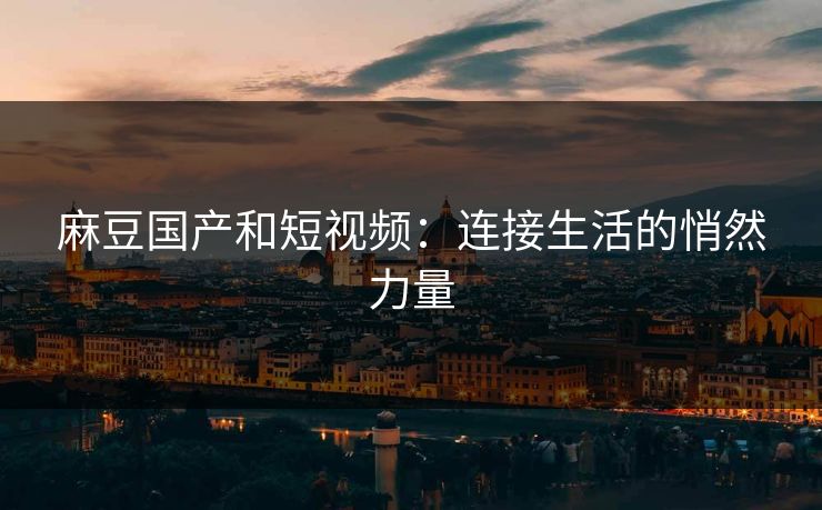 麻豆国产和短视频：连接生活的悄然力量