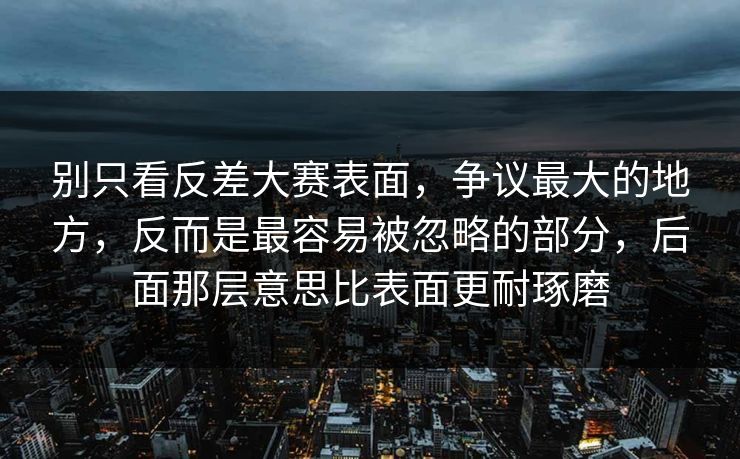 别只看反差大赛表面，争议最大的地方，反而是最容易被忽略的部分，后面那层意思比表面更耐琢磨