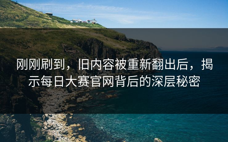 刚刚刷到，旧内容被重新翻出后，揭示每日大赛官网背后的深层秘密